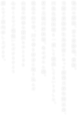 鴨川の源流、京の景勝地、貴船。
当館は貴船神社鳥居前にあって創業天保年間以来、
川魚生簀料理を一貫して提供してまいりました。
夏は元祖川床料理、冬はぼたん鍋。 
洛北の山の幸、川の幸を存分に取り込んだ
山里の四季の贅沢なひとときを
心ゆくまでご堪能いただけますよう
謹んでご案内申し上げます。