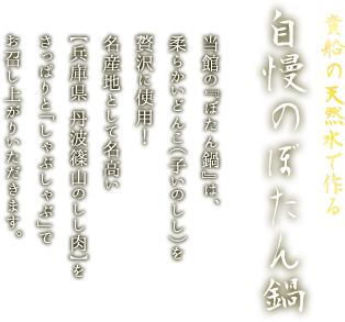 貴船の天然水で作る自慢のぼたん鍋
当館の『ぼたん鍋』は、柔らかいどんこ（子いのしし）を贅沢に使用！名産地として名高い【兵庫県 丹波篠山のしし肉】を
さっぱりと「しゃぶしゃぶ」でお召し上がりいただきます。
